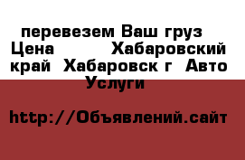 перевезем Ваш груз › Цена ­ 500 - Хабаровский край, Хабаровск г. Авто » Услуги   